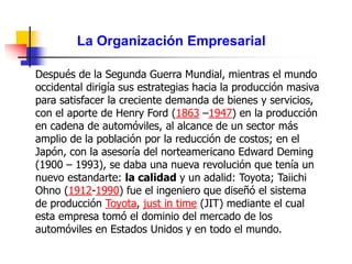 La Organización Empresarial
Después de la Segunda Guerra Mundial, mientras el mundo
occidental dirigía sus estrategias hacia la producción masiva
para satisfacer la creciente demanda de bienes y servicios,
con el aporte de Henry Ford (1863 –1947) en la producción
en cadena de automóviles, al alcance de un sector más
amplio de la población por la reducción de costos; en el
Japón, con la asesoría del norteamericano Edward Deming
(1900 – 1993), se daba una nueva revolución que tenía un
nuevo estandarte: la calidad y un adalid: Toyota; Taiichi
Ohno (1912-1990) fue el ingeniero que diseñó el sistema
de producción Toyota, just in time (JIT) mediante el cual
esta empresa tomó el dominio del mercado de los
automóviles en Estados Unidos y en todo el mundo.
 