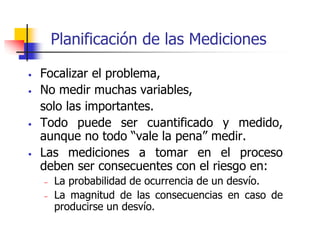 • Focalizar el problema,
• No medir muchas variables,
solo las importantes.
• Todo puede ser cuantificado y medido,
aunque no todo “vale la pena” medir.
• Las mediciones a tomar en el proceso
deben ser consecuentes con el riesgo en:
– La probabilidad de ocurrencia de un desvío.
– La magnitud de las consecuencias en caso de
producirse un desvío.
Planificación de las Mediciones
 
