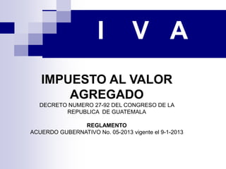 I V A
IMPUESTO AL VALOR
AGREGADO
DECRETO NUMERO 27-92 DEL CONGRESO DE LA
REPUBLICA DE GUATEMALA
REGLAMENTO
ACUERDO GUBERNATIVO No. 05-2013 vigente el 9-1-2013
 