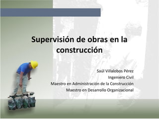 Supervisión de obras en la
construcción
Saúl Villalobos Pérez
Ingeniero Civil
Maestro en Administración de la Construcción
Maestro en Desarrollo Organizacional
 