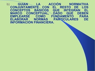b)  GUIAN LA ACCIÓN NORMATIVA CONJUNTAMENTE CON EL RESTO DE LOS CONCEPTOS BÁSICOS QUE INTEGRAN EL MARCO CONCEPTUAL, DADO QUE DEBEN EMPLEARSE COMO FUNDAMENTO PARA ELABORAR NORMAS PARTICULARES DE INFORMACIÓN FINANCIERA. 