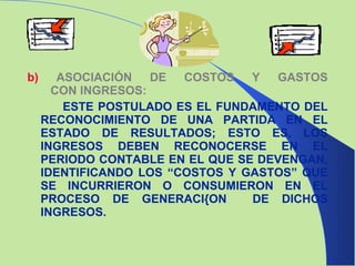 b)  ASOCIACIÓN DE COSTOS Y GASTOS   CON INGRESOS:  ESTE POSTULADO ES EL FUNDAMENTO DEL RECONOCIMIENTO DE UNA PARTIDA EN EL ESTADO DE RESULTADOS; ESTO ES, LOS INGRESOS DEBEN RECONOCERSE EN EL PERIODO CONTABLE EN EL QUE SE DEVENGAN, IDENTIFICANDO LOS “COSTOS Y GASTOS” QUE SE INCURRIERON O CONSUMIERON EN EL PROCESO DE GENERACI{ON  DE DICHOS INGRESOS.  