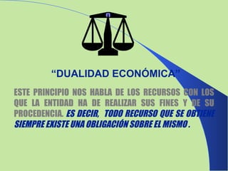 ESTE PRINCIPIO NOS HABLA DE LOS RECURSOS CON LOS QUE LA ENTIDAD HA DE REALIZAR SUS FINES Y DE SU PROCEDENCIA.  ES DECIR,  TODO RECURSO QUE SE OBTIENE SIEMPRE EXISTE UNA OBLIGACIÓN SOBRE EL MISMO . “ DUALIDAD ECONÓMICA” 