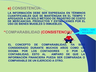 e)   CONSISTENCIA: LA INFORMACIÓN DEBE SER EXPRESADA EN TÉRMINOS CUANTIFICABLES QUE SE MANTENGAN EN EL TIEMPO Y APEGADOS A UN SOLO MÉTODO DE REGISTRO DE COSTO DE MERCANCÍAS, PRODUCTOS Y ESTIMACIONES POR EL USO DE BIENES MUEBLES O INMUEBLES. “ COMPARABILIDAD  (CONSISTENCIA)” EL CONCEPTO DE COMPARABILIDAD, HA SIDO CONSIDERADO DURANTE MUCHOS AÑOS COMO UN DOGMA POR LOS CONTADORES  O POR LA CONTABILIDAD, ESTO AL  AMPARO DE QUE LA INFORMACIÓN FINANCIERA PUEDA SER COMPARADA O COMPARABLE DE UN EJERCICIO A OTRO. ¡¡MIRA… SON IGUALES!! 