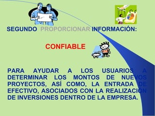 PARA AYUDAR A LOS USUARIOS A DETERMINAR LOS MONTOS DE NUEVOS PROYECTOS, ASÍ COMO, LA ENTRADA DE EFECTIVO, ASOCIADOS CON LA REALIZACIÓN DE INVERSIONES DENTRO DE LA EMPRESA. SEGUNDO  PROPORCIONAR   INFORMACIÓN: CONFIABLE 