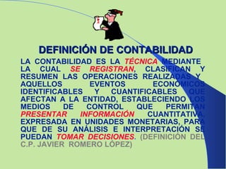 LA CONTABILIDAD ES LA   TÉCNICA   MEDIANTE  LA CUAL  SE REGISTRAN ,   CLASIFICAN Y   RESUMEN LAS OPERACIONES REALIZADAS Y  AQUELLOS EVENTOS ECONÓMICOS IDENTIFICABLES Y CUANTIFICABLES QUE AFECTAN A LA ENTIDAD, ESTABLECIENDO LOS MEDIOS DE CONTROL QUE PERMITAN   PRESENTAR INFORMACIÓN   CUANTITATIVA, EXPRESADA EN UNIDADES MONETARIAS, PARA QUE DE SU ANÁLISIS E INTERPRETACIÓN SE PUEDAN   TOMAR DECISIONES .  (DEFINICIÓN DEL C.P. JAVIER  ROMERO LÓPEZ) DEFINICIÓN DE CONTABILIDAD 