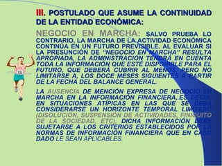 III .   POSTULADO QUE ASUME LA CONTINUIDAD DE LA ENTIDAD ECONÓMICA: NEGOCIO EN MARCHA:  SALVO PRUEBA LO CONTRARIO, LA MARCHA DE LA ACTIVIDAD ECONÓMICA CONTINÚA EN UN FUTURO PREVISIBLE. AL EVALUAR SI LA PRESUNCIÓN DE  “NEGOCIO EN MARCHA” RESULTA APROPIADA, LA ADMINISTRACIÓN TENDRÁ EN CUENTA TODA LA INFORMACIÓN QUE ESTÉ DISPONIBLE PARA EL FUTURO, QUE DEBERÁ CUBRIR AL MENOS, PERO NO LIMITARSE A, LOS DOCE MESES SIGUIENTES A PARTIR DE   LA FECHA DEL BALANCE GENERAL. LA   AUSENCIA  DE MENCIÓN EXPRESA DE NEGOCIO EN MARCHA EN LA INFORMACIÓN FINANCIERA,.ES DECIR, EN SITUACIONES ATÍPICAS EN LAS QUE SE DEBA CONSIDERARSE UN HORIZONTE TEMPORAL LIMITADO  (DISOLUCIÓN, SUSPENSIÓN DE ACTIVIDADES, FINIQUITO DE LA SOCIEDAD, ETC),  DICHA INFORMACIÓN DEBE SUJETARSE A LOS CRITERIOS ESTABLECIDOS POR LA NORMAS DE INFORMACIÓN FINANCIERA QUE EN CASO DADO  LE SEAN APLICABLES. 