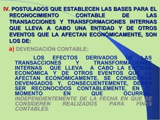 IV .   POSTULADOS QUE ESTABLECEN LAS BASES PARA EL RECONOCIMIENTO CONTABLE DE LAS TRANSACCIONES Y TRANSFORMACIONES INTERNAS QUE LLEVA A CABO UNA ENTIDAD Y DE OTROS EVENTOS QUE LA AFECTAN ECONÓMICAMENTE, SON LOS DE: a)   DEVENGACIÓN CONTABLE:   LOS EFECTOS DERIVADOS DE LAS TRANSACCIONES Y TRANSFORMACIONES INTERNAS  QUE LLEVA  A CABO LA ENTIDAD ECONÓMICA Y DE OTROS EVENTOS QUE LA AFECTAN ECONÓMICAMENTE, SE CONSIDERAN DEVENGADOS Y, CONSECUENTEMENTE, DEBEN SER RECONOCIDOS CONTABLEMENTE, EN EL MOMENTO EN QUE OCURREN,  INDEPENDIENTEMENTE DE LA FECHA EN QUE SE CONSIDEREN REALIZADOS PARA FINES CONTABLES . 