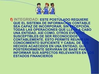 f)   INTEGRIDAD:   ESTE POSTULADO REQUIERE QUE EL SISTEMA DE INFORMACIÓN CONTABLE SEA CAPAZ DE INCORPORAR, SIN EXCEPCIÓN, TODAS LAS OPERACIONES QUE LLEVA A CABO UNA ENTIDAD, ASÍ COMO, OTROS EVENTOS SUSCEPTIBLES DE SER RECONOCIDOS CONTABLEMENTE. ESTO PERMITE REUNIR UN CONOCIMIENTO SUFICIENTE Y CABAL DE LOS HECHOS ACAECIDOS EN UNA ENTIDAD, QUE POSTERIORMENTE SERVIRÁN DE BASE PARA INFORMAR SUS ASPECTOS RELEVANTES EN LOS ESTADOS FINANCIEROS 