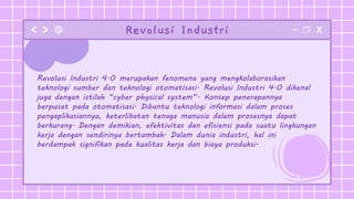 Revolusi Industri
Revolusi Industri 4.0 merupakan fenomena yang mengkolaborasikan
teknologi sumber dan teknologi otomatisasi. Revolusi Industri 4.0 dikenal
juga dengan istilah “cyber physical system”. Konsep penerapannya
berpusat pada otomatisasi. Dibantu teknologi informasi dalam proses
pengaplikasiannya, keterlibatan tenaga manusia dalam prosesnya dapat
berkurang. Dengan demikian, efektivitas dan efisiensi pada suatu lingkungan
kerja dengan sendirinya bertambah. Dalam dunia industri, hal ini
berdampak signifikan pada kualitas kerja dan biaya produksi.
 