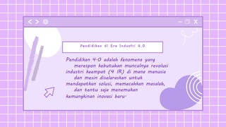 Pendidikan di Era Industri 4.0
Pendidikan 4.0 adalah fenomena yang
merespon kebutuhan munculnya revolusi
industri keempat (4 IR) di mana manusia
dan mesin diselaraskan untuk
mendapatkan solusi, memecahkan masalah,
dan tentu saja menemukan
kemungkinan inovasi baru.
 