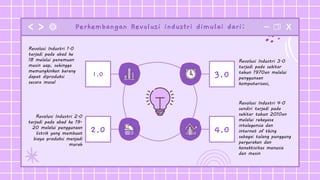 Perkembangan Revolusi industri dimulai dari:
Revolusi Industri 2.0
terjadi pada abad ke 19-
20 melalui penggunaan
listrik yang membuat
biaya produksi menjadi
murah
2.0
1.0
Revolusi Industri 4.0
sendiri terjadi pada
sekitar tahun 2010an
melalui rekayasa
intelegensia dan
internet of thing
sebagai tulang punggung
pergerakan dan
konektivitas manusia
dan mesin
Revolusi Industri 3.0
terjadi pada sekitar
tahun 1970an melalui
penggunaan
komputerisasi,
4.0
3.0
Revolusi Industri 1.0
terjadi pada abad ke
18 melalui penemuan
mesin uap, sehingga
memungkinkan barang
dapat diproduksi
secara masal
 