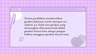 .
Sistem pendidikan membutuhkan
gerakan kebaruan untuk merespon era
industri 4.0. Salah satu gerakan yang
dicanangkan oleh pemerintah adalah
gerakan literasi baru sebagai penguat
bahkan menggeser gerakan literasi lama
 