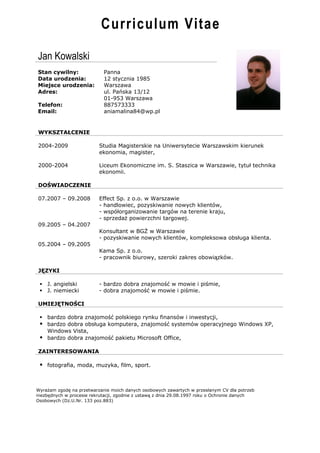 Curriculum Vitae

Jan Kowalski
Stan cywilny:               Panna
Data urodzenia:             12 stycznia 1985
Miejsce urodzenia:          Warszawa
Adres:                      ul. Pańska 13/12
                            01-953 Warszawa
Telefon:                    887573333
Email:                      aniamalina84@wp.pl


WYKSZTAŁCENIE

2004-2009                 Studia Magisterskie na Uniwersytecie Warszawskim kierunek
                          ekonomia, magister,

2000-2004                 Liceum Ekonomiczne im. S. Staszica w Warszawie, tytuł technika
                          ekonomii.

DOŚWIADCZENIE

07.2007 – 09.2008         Effect Sp. z o.o. w Warszawie
                          - handlowiec, pozyskiwanie nowych klientów,
                          - współorganizowanie targów na terenie kraju,
                          - sprzedaż powierzchni targowej.
09.2005 – 04.2007
                          Konsultant w BGŻ w Warszawie
                          - pozyskiwanie nowych klientów, kompleksowa obsługa klienta.
05.2004 – 09.2005
                          Kama Sp. z o.o.
                          - pracownik biurowy, szeroki zakres obowiązków.

JĘZYKI

  J. angielski           - bardzo dobra znajomość w mowie i piśmie,
  J. niemiecki           - dobra znajomość w mowie i piśmie.

UMIEJĘTNOŚCI

  bardzo dobra znajomość polskiego rynku finansów i inwestycji,
  bardzo dobra obsługa komputera, znajomość systemów operacyjnego Windows XP,
   Windows Vista,
  bardzo dobra znajomość pakietu Microsoft Office,

ZAINTERESOWANIA

  fotografia, moda, muzyka, film, sport.


Wyrażam zgodę na przetwarzanie moich danych osobowych zawartych w przesłanym CV dla potrzeb
niezbędnych w procesie rekrutacji, zgodnie z ustawą z dnia 29.08.1997 roku o Ochronie danych
Osobowych (Dz.U.Nr. 133 poz.883)
 