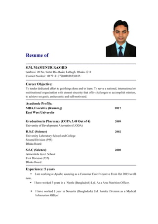 Resume of
S.M. MAMUNUR RASHID
Address: 20 No. Subal Das Road, Lalbagh, Dhaka-1211
Contact Number: 01721810790,01818330835
Career Objective:
To tender dedicated effort to get things done and to learn. To serve a national, international or
multinational organization with utmost sincerity that offer challenges to accomplish mission,
to achieve set goals, enthusiastic and self-motivated.
Academic Profile:
MBA,Executive (Running) 2017
East West University
Graduation in Pharmacy (CGPA 3.48 Out of 4) 2009
University of Development Alternative (UODA)
H.S.C (Science) 2002
University Laboratory School and College
Second Division (595)
Dhaka Board
S.S.C (Science) 2000
Armenitola Govt. School
First Division (737)
Dhaka Board
Experience: 5 years
• I am working at Apurbo sourcing as a Customer Care Executive From Oct 2015 to till
now.
• I have worked 3 years in a Nestle (Bangladesh) Ltd. As a Area Nutrition Officer.
 I have worked 1 year in Novartis (Bangladesh) Ltd. Sandoz Division as a Medical
Information Officer.
 