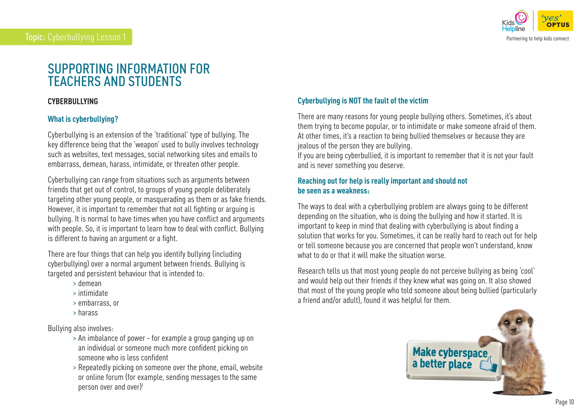 Page 10
Topic: Cyberbullying Lesson 1
SUPPORTING INFORMATION FOR
TEACHERS AND STUDENTS
CYBERBULLYING
What is cyberbullying?
Cyberbullying is an extension of the ‘traditional’ type of bullying. The
key difference being that the ‘weapon’ used to bully involves technology
such as websites, text messages, social networking sites and emails to
embarrass, demean, harass, intimidate, or threaten other people.
Cyberbullying can range from situations such as arguments between
friends that get out of control, to groups of young people deliberately
targeting other young people, or masquerading as them or as fake friends.
However, it is important to remember that not all fighting or arguing is
bullying. It is normal to have times when you have conflict and arguments
with people. So, it is important to learn how to deal with conflict. Bullying
is different to having an argument or a fight.
There are four things that can help you identify bullying (including
cyberbullying) over a normal argument between friends. Bullying is
targeted and persistent behaviour that is intended to:
 demean
 intimidate
 embarrass, or
 harass
Bullying also involves:
 
An imbalance of power - for example a group ganging up on
an individual or someone much more confident picking on
someone who is less confident
 
Repeatedly picking on someone over the phone, email, website
or online forum (for example, sending messages to the same
person over and over)1
Cyberbullying is NOT the fault of the victim
There are many reasons for young people bullying others. Sometimes, it’s about
them trying to become popular, or to intimidate or make someone afraid of them.
At other times, it’s a reaction to being bullied themselves or because they are
jealous of the person they are bullying.
If you are being cyberbullied, it is important to remember that it is not your fault
and is never something you deserve.
Reaching out for help is really important and should not
be seen as a weakness:
The ways to deal with a cyberbullying problem are always going to be different
depending on the situation, who is doing the bullying and how it started. It is
important to keep in mind that dealing with cyberbullying is about finding a
solution that works for you. Sometimes, it can be really hard to reach out for help
or tell someone because you are concerned that people won’t understand, know
what to do or that it will make the situation worse.
Research tells us that most young people do not perceive bullying as being ‘cool’
and would help out their friends if they knew what was going on. It also showed
that most of the young people who told someone about being bullied (particularly
a friend and/or adult), found it was helpful for them.
 