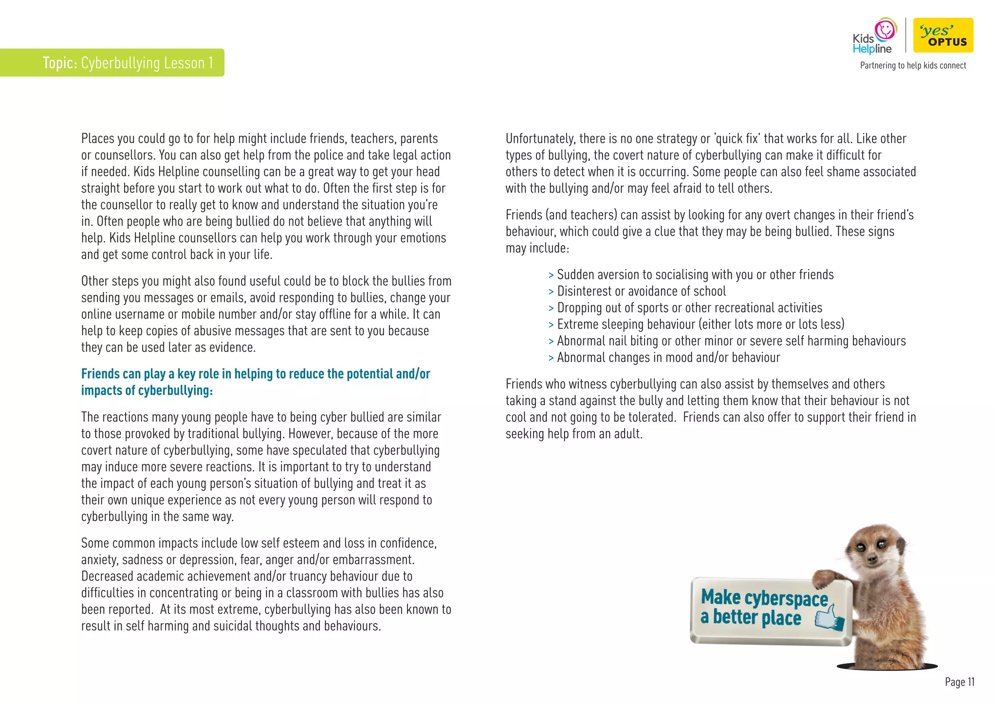 Page 11
Topic: Cyberbullying Lesson 1
Places you could go to for help might include friends, teachers, parents
or counsellors. You can also get help from the police and take legal action
if needed. Kids Helpline counselling can be a great way to get your head
straight before you start to work out what to do. Often the first step is for
the counsellor to really get to know and understand the situation you’re
in. Often people who are being bullied do not believe that anything will
help. Kids Helpline counsellors can help you work through your emotions
and get some control back in your life.
Other steps you might also found useful could be to block the bullies from
sending you messages or emails, avoid responding to bullies, change your
online username or mobile number and/or stay offline for a while. It can
help to keep copies of abusive messages that are sent to you because
they can be used later as evidence.
Friends can play a key role in helping to reduce the potential and/or
impacts of cyberbullying:
The reactions many young people have to being cyber bullied are similar
to those provoked by traditional bullying. However, because of the more
covert nature of cyberbullying, some have speculated that cyberbullying
may induce more severe reactions. It is important to try to understand
the impact of each young person’s situation of bullying and treat it as
their own unique experience as not every young person will respond to
cyberbullying in the same way.
Some common impacts include low self esteem and loss in confidence,
anxiety, sadness or depression, fear, anger and/or embarrassment.
Decreased academic achievement and/or truancy behaviour due to
difficulties in concentrating or being in a classroom with bullies has also
been reported. At its most extreme, cyberbullying has also been known to
result in self harming and suicidal thoughts and behaviours.
Unfortunately, there is no one strategy or ‘quick fix’ that works for all. Like other
types of bullying, the covert nature of cyberbullying can make it difficult for
others to detect when it is occurring. Some people can also feel shame associated
with the bullying and/or may feel afraid to tell others.
Friends (and teachers) can assist by looking for any overt changes in their friend’s
behaviour, which could give a clue that they may be being bullied. These signs
may include:
 Sudden aversion to socialising with you or other friends
 Disinterest or avoidance of school
 Dropping out of sports or other recreational activities
 Extreme sleeping behaviour (either lots more or lots less)
 Abnormal nail biting or other minor or severe self harming behaviours
 Abnormal changes in mood and/or behaviour
Friends who witness cyberbullying can also assist by themselves and others
taking a stand against the bully and letting them know that their behaviour is not
cool and not going to be tolerated. Friends can also offer to support their friend in
seeking help from an adult.
 