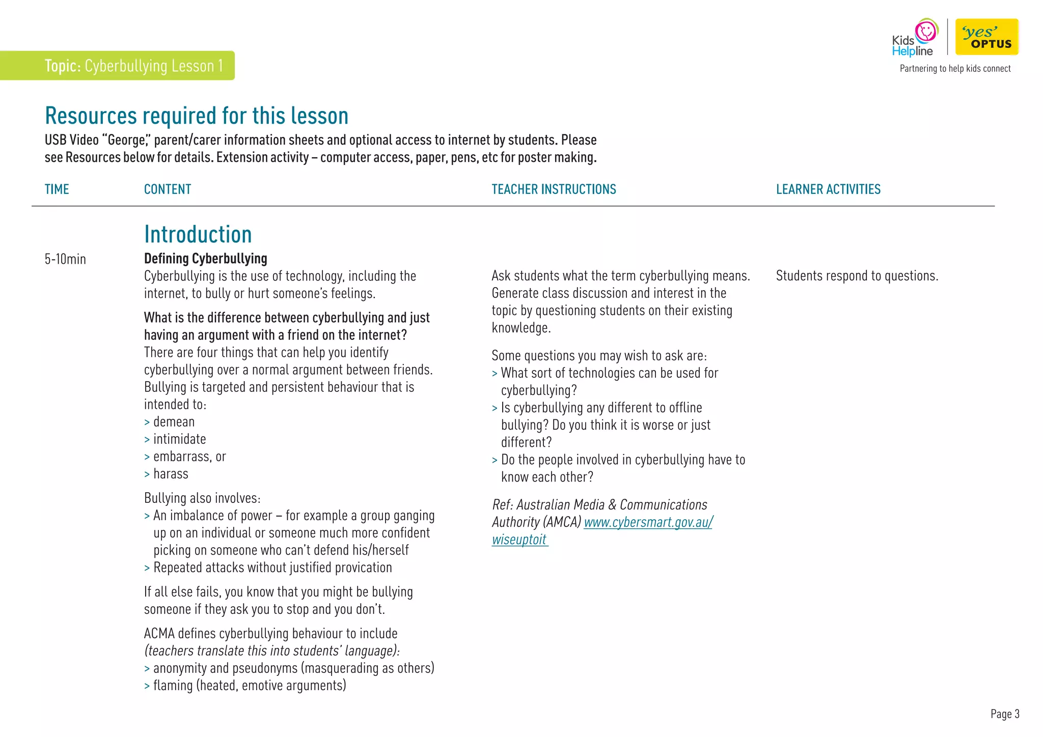 Page 3
Resources required for this lesson
USB Video “George,
” parent/carer information sheets and optional access to internet by students. Please
seeResourcesbelowfordetails.Extensionactivity–computeraccess,paper,pens,etcforpostermaking.
Introduction
Defining Cyberbullying
Cyberbullying is the use of technology, including the
internet, to bully or hurt someone’s feelings.
What is the difference between cyberbullying and just
having an argument with a friend on the internet?
There are four things that can help you identify
cyberbullying over a normal argument between friends.
Bullying is targeted and persistent behaviour that is
intended to:
 demean
 intimidate
 embarrass, or
 harass
Bullying also involves:
 
An imbalance of power – for example a group ganging
up on an individual or someone much more confident
picking on someone who can’t defend his/herself
 
Repeated attacks without justified provication
If all else fails, you know that you might be bullying
someone if they ask you to stop and you don’t.
ACMA defines cyberbullying behaviour to include
(teachers translate this into students’ language):
 
anonymity and pseudonyms (masquerading as others)
 flaming (heated, emotive arguments)
5-10min
TIME Content Teacher instructions Learner Activities
Ask students what the term cyberbullying means.
Generate class discussion and interest in the
topic by questioning students on their existing
knowledge.
Some questions you may wish to ask are:
 
What sort of technologies can be used for
cyberbullying?
 
Is cyberbullying any different to offline
bullying? Do you think it is worse or just
different?

Do the people involved in cyberbullying have to
know each other?
Ref: Australian Media  Communications
Authority (AMCA) www.cybersmart.gov.au/
wiseuptoit
Students respond to questions.
Topic: Cyberbullying Lesson 1
 