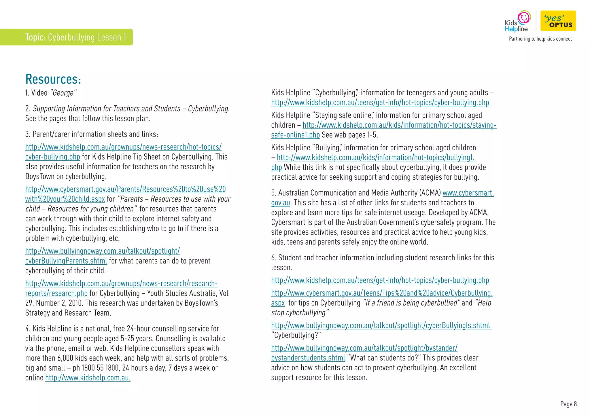 Page 8
Topic: Cyberbullying Lesson 1
Resources:
1. Video “George”
2. Supporting Information for Teachers and Students – Cyberbullying.
See the pages that follow this lesson plan.
3. Parent/carer information sheets and links:
http://www.kidshelp.com.au/grownups/news-research/hot-topics/
cyber-bullying.php for Kids Helpline Tip Sheet on Cyberbullying. This
also provides useful information for teachers on the research by
BoysTown on cyberbullying.
http://www.cybersmart.gov.au/Parents/Resources%20to%20use%20
with%20your%20child.aspx for “Parents – Resources to use with your
child – Resources for young children” for resources that parents
can work through with their child to explore internet safety and
cyberbullying. This includes establishing who to go to if there is a
problem with cyberbullying, etc.
http://www.bullyingnoway.com.au/talkout/spotlight/
cyberBullyingParents.shtml for what parents can do to prevent
cyberbullying of their child.
http://www.kidshelp.com.au/grownups/news-research/research-
reports/research.php for Cyberbullying – Youth Studies Australia, Vol
29, Number 2, 2010. This research was undertaken by BoysTown’s
Strategy and Research Team.
4. Kids Helpline is a national, free 24-hour counselling service for
children and young people aged 5-25 years. Counselling is available
via the phone, email or web. Kids Helpline counsellors speak with
more than 6,000 kids each week, and help with all sorts of problems,
big and small – ph 1800 55 1800, 24 hours a day, 7 days a week or
online http://www.kidshelp.com.au.
Kids Helpline “Cyberbullying,
” information for teenagers and young adults –
http://www.kidshelp.com.au/teens/get-info/hot-topics/cyber-bullying.php
Kids Helpline “Staying safe online,
” information for primary school aged
children – http://www.kidshelp.com.au/kids/information/hot-topics/staying-
safe-online1.php See web pages 1-5.
Kids Helpline “Bullying,
” information for primary school aged children
– http://www.kidshelp.com.au/kids/information/hot-topics/bullying1.
php While this link is not specifically about cyberbullying, it does provide
practical advice for seeking support and coping strategies for bullying.
5. Australian Communication and Media Authority (ACMA) www.cybersmart.
gov.au. This site has a list of other links for students and teachers to
explore and learn more tips for safe internet useage. Developed by ACMA,
Cybersmart is part of the Australian Government’s cybersafety program. The
site provides activities, resources and practical advice to help young kids,
kids, teens and parents safely enjoy the online world.
6. Student and teacher information including student research links for this
lesson.
http://www.kidshelp.com.au/teens/get-info/hot-topics/cyber-bullying.php
http://www.cybersmart.gov.au/Teens/Tips%20and%20advice/Cyberbullying.
aspx for tips on Cyberbullying “If a friend is being cyberbullied” and “Help
stop cyberbullying”
http://www.bullyingnoway.com.au/talkout/spotlight/cyberBullyingIs.shtml
“Cyberbullying?”
http://www.bullyingnoway.com.au/talkout/spotlight/bystander/
bystanderstudents.shtml “What can students do?” This provides clear
advice on how students can act to prevent cyberbullying. An excellent
support resource for this lesson.
 