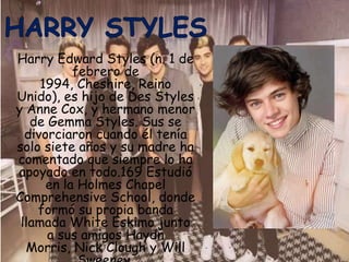 Harry Edward Styles (n. 1 de
           febrero de
     1994, Cheshire, Reino
Unido), es hijo de Des Styles
y Anne Cox, y hermano menor
   de Gemma Styles. Sus se
  divorciaron cuando él tenía
solo siete años y su madre ha
comentado que siempre lo ha
apoyado en todo.169 Estudió
      en la Holmes Chapel
Comprehensive School, donde
    formó su propia banda
 llamada White Eskimo junto
      a sus amigos Haydn
  Morris, Nick Clough y Will
 