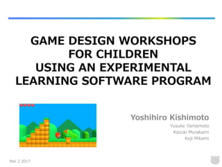 Yoshihiro Kishimoto
Yusuke Yamamoto
Kazuki Murakami
Koji Mikami
GAME DESIGN WORKSHOPS
FOR CHILDREN
USING AN EXPERIMENTAL
LEARNING SOFTWARE PROGRAM
Mar 2 2017
 