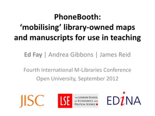 PhoneBooth:
 ‘mobilising’ library-owned maps
and manuscripts for use in teaching
  Ed Fay | Andrea Gibbons | James Reid

  Fourth International M-Libraries Conference
       Open University, September 2012
 