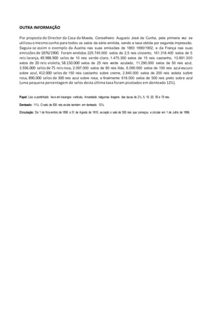 OUTRA INFORMAÇÃO
Por proposta do Director da Casa da Moeda, Conselheiro Augusto José da Cunha, pela primeira vez se
utilizouomesmocunho para todos os selos da série emitida, sendo a taxa obtida por segunda impressão.
Seguia-se assim o exemplo da Áustria nas suas emissões de 1883 1890/1902, e da França nas suas
emissõesde 1876/1900. Foram emitidos 225.745.000 selos de 2,5 reis cinzento, 161.318.400 selos de 5
reis laranja, 49.988.900 selos de 10 reis verde-claro, 1.475.300 selos de 15 reis castanho, 13.891.300
selos de 20 reis violeta, 58.150.000 selos de 25 reis verde azulado, 11.290.000 selos de 50 reis azul,
3.936.000 selosde 75 reisrosa, 2.097.000 selos de 80 reis lilás, 6.090.000 selos de 100 reis azul-escuro
sobre azul, 412.000 selos de 150 reis castanho sobre creme, 2.840.000 selos de 200 reis violeta sobre
rosa, 890.000 selos de 300 reis azul sobre rosa, e finalmente 618.000 selos de 500 reis preto sobre azul
(uma pequena percentagem de selos desta última taxa foram picotados em denteado 12½).
Papel: Liso a pontinhado leve em losangos verticais. Amarelado nalgumas tiragens das taxas de 2½, 5, 10. 20, 50 e 75 reis.
Denteado: 11½. O selo de 500 reis existe também em denteado 12½.
Circulação: De 1 de Novembro de 1895 a 31 de Agosto de 1910, excepto o selo de 500 reis que começou a circular em 1 de Julho de 1896.
 