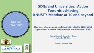 SDGs and
Universities
SDGs and Universities: Action
Towards achieving
KNUST’s Mandate at 70 and beyond
How does what we do as academics align with the SDGs? What
opportunities are there to improve our contribution to SDGs?
Kwame Nkrumah University – Ghana
September 01, 2021
Andrew Chilombo, PhD
 