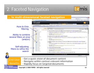 2. Faceted Navigation
… to multi-dimensional faceted navigation


         Point & Click
              filtering


    Ability to combine
 several filters at once
                (and/or)


        Self-adjusting
  filters to refine the
                 search


               •Get a quick vision of document content
 End-User
               •Navigate within context-relevant information
 Benefits      •Rapidly focus on targeted documents
           Copyright © 2009 TEMIS –All rights reserved         12
 