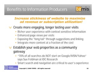 Benefits to Information Producers
    Increase stickiness of website to maximize
       ad revenue or subscription utilization!
 v Create more engaging, longer lasting user visits
     •   Richer user experience with context sensitive information
     •   Enhanced page views per visits
     •   Exposing the “long tail” through suggestions and linking
     •   Integrate more content at a fraction of the cost
 v Establish your web properties as a community
   gateway
     • “70% of all searches do NOT start on Google/MSN/Yahoo”
       says Sue Feldman at IDC Research
     • Smart search and navigation are critical to user’ experience
                                                       s
          Copyright © 2009 TEMIS –All rights reserved                18
 