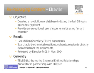 Re-Packaging Content – Elsevier
 v Objective
    • Develop a revolutionary database indexing the last 28 years
      in chemistry patent
    • Provide an exceptional users’experience by using “smart
      content”
 v Results
    • ~20 Million Chemistry Patent documents
    • Searchable by chemical reactions, solvents, reactants directly
      extracted from the documents
    • Released by Elsevier-MDL in Nov. 2004
 v Currently
    • TEMIS distributes the Chemical Entities Relationships
      Annotator in partnership with Elsevier
       Copyright © 2009 TEMIS –All rights reserved              19
 