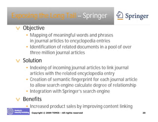 Exposing the Long Tail – Springer
 v Objective
    • Mapping of meaningful words and phrases
      in journal articles to encyclopedia entries
    • Identification of related documents in a pool of over
      three million journal articles
 v Solution
    • Indexing of incoming journal articles to link journal
      articles with the related encyclopedia entry
    • Creation of semantic fingerprint for each journal article
      to allow search engine calculate degree of relationship
    • Integration with Springer’ search engine
                                 s
 v Benefits
    • Increased product sales by improving content linking
       Copyright © 2009 TEMIS –All rights reserved                20
 