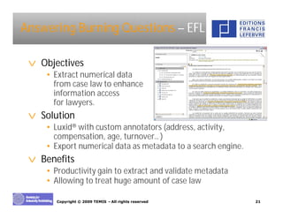 Answering Burning Questions – EFL

 v Objectives
    • Extract numerical data
      from case law to enhance
      information access
      for lawyers.
 v Solution
    • Luxid® with custom annotators (address, activity,
      compensation, age, turnover… )
    • Export numerical data as metadata to a search engine.
 v Benefits
    • Productivity gain to extract and validate metadata
    • Allowing to treat huge amount of case law

       Copyright © 2009 TEMIS –All rights reserved            21
 