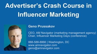 Geno Prussakov
CEO, AM Navigator (marketing management agency)
Chair, Influencer Marketing Days (conference)
888-588-8866 | Washington, DC
www.amnavigator.com
geno@amnavigator.com
Advertiser’s Crash Course in
Influencer Marketing
 
