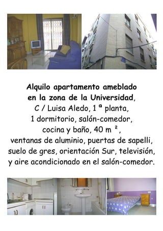 Alquilo apartamento ameblado<br />en la zona de la Universidad,<br />C / Luisa Aledo, 1 ª planta,<br />1 dormitorio, salón-comedor,<br />cocina y baño, 40 m ²,<br />ventanas de aluminio, puertas de sapelli,<br />suelo de gres, orientación Sur, televisión,<br />y aire acondicionado en el salón-comedor.<br />