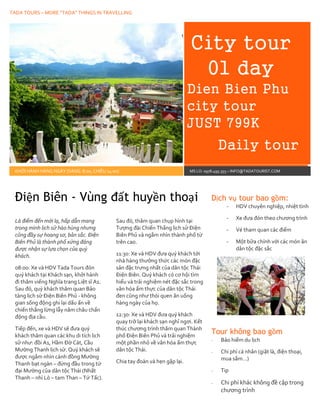 TADA TOURS – MORE “TADA” THINGS IN TRAVELLING
m
City tour
01 day
Dien Bien Phu
city tour
JUST 799K
Daily tour
KHỞI HÀNH HÀNG NGÀY (SÁNG: 8:00, CHIỀU 14:00) MS LO: 0978.495.355 – INFO@TADATOURIST.COM
Là điểm đến mới lạ, hấp dẫn mang
trong mình lịch sử hào hùng nhưng
cũng đầy sự hoang sơ, bản sắc. Điện
Biên Phủ là thành phố xứng đáng
được nhận sự lựa chọn của quý
khách.
08:00: Xe và HDV Tada Tours đón
quý khách tại Khách sạn, khởi hành
đi thăm viếng Nghĩa trang Liệt sĩ A1.
Sau đó, quý khách thăm quan Bảo
tàng lịch sử Điện Biên Phủ - không
gian sống động ghi lại dấu ấn về
chiến thắng lừng lẫy năm châu chấn
động địa cầu.
Tiếp đến, xe và HDV sẽ đưa quý
khách thăm quan các khu di tích lịch
sử như: đồi A1, Hầm Đờ Cát, Cầu
Mường Thanh lịch sử. Quý khách sẽ
được ngắm nhìn cánh đồng Mường
Thanh bạt ngàn – đứng đầu trong tứ
đại Mường của dân tộc Thái (Nhất
Thanh – nhì Lò – tam Than – Tứ Tấc).
Sau đó, thăm quan chụp hình tại
Tượng đài Chiến Thắng lịch sử Điện
Biên Phủ và ngắm nhìn thành phố từ
trên cao.
11:30: Xe và HDV đưa quý khách tới
nhà hàng thưởng thức các món đặc
sản đặc trưng nhất của dân tộc Thái
Điện Biên. Quý khách có cơ hội tìm
hiểu và trải nghiệm nét đặc sắc trong
văn hóa ẩm thực của dân tộc Thái
đen cũng như thói quen ăn uống
hàng ngày của họ.
12:30: Xe và HDV đưa quý khách
quay trở lại khách sạn nghỉ ngơi. Kết
thúc chương trình thăm quan Thành
phố Điện Biên Phủ và trải nghiệm
một phần nhỏ về văn hóa ẩm thực
dân tộc Thái.
Chia tay đoàn và hẹn gặp lại.
Dịch vụ tour bao gồm:
- HDV chuyên nghiệp, nhiệt tình
- Xe đưa đón theo chương trình
- Vé tham quan các điểm
- Một bữa chính với các món ăn
dân tộc đặc sắc
Tour không bao gồm
- Bảo hiểm du lịch
- Chi phí cá nhân (giặt là, điện thoại,
mua sắm…)
- Tip
- Chi phí khác không đề cập trong
chương trình
Điện Biên - Vùng đất huyền thoại
 