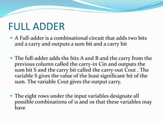 FULL ADDER
 A Full-adder is a combinational circuit that adds two bits
and a carry and outputs a sum bit and a carry bit
 The full-adder adds the bits A and B and the carry from the
previous column called the carry-in Cin and outputs the
sum bit S and the carry bit called the carry-out Cout . The
variable S gives the value of the least significant bit of the
sum. The variable Cout gives the output carry.
 The eight rows under the input variables designate all
possible combinations of 1s and 0s that these variables may
have
 
