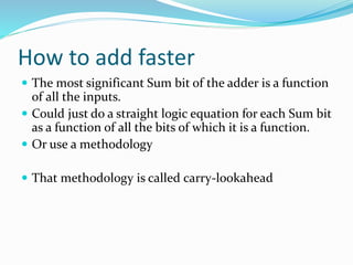How to add faster
 The most significant Sum bit of the adder is a function
of all the inputs.
 Could just do a straight logic equation for each Sum bit
as a function of all the bits of which it is a function.
 Or use a methodology
 That methodology is called carry-lookahead
 