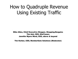 How to Quadruple Revenue Using Existing Traffic Mike Allen, Chief Executive Shopper, Shopping-Bargains Tim Ash, CEO, SiteTuners Jennifer Myers Ward, CEO, ebove & beyond Tim Kerber, CEO, MemberGate Solutions (Moderator) 