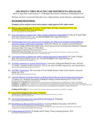 (1D) MOSTLY FREE HEALTH CARE REFERENCES (2014 Q1-Q2)
David A. Butz PhD, CareEvolution, U. of Michigan Ross School of Business, DABAnalytics LLC
The basic aim here is to provide (free) data troves, subject primers, quick references, and background.

BACKGROUND/GENERAL
Examples of how medical schools and academics might approach this subject matter
[1] What is value in health care? M. Porter. N Engl J Med. 2010 Dec 23;363(26):2477-81. doi:
10.1056/NEJMp1011024. Epub 2010 Dec 8.
http://www.nejm.org/doi/full/10.1056/NEJMp1011024

[2] Cost consciousness in patient care--what is medical education's responsibility? Cooke M. N Engl J Med.
2010 Apr 8;362(14):1253-5. doi: 10.1056/NEJMp0911502. Epub 2010 Mar 31.
http://www.nejm.org/doi/full/10.1056/NEJMp0911502

[3] Teaching high-value, cost-conscious care to residents: the Alliance for Academic Internal Medicine–
American College of Physicians Curriculum. Smith CD; Alliance for Academic Internal Medicine–
American College of Physicians High Value; Cost-Conscious Care Curriculum Development Committee.
Ann Intern Med. 2012 Aug 21;157(4):284-6.
http://www.nationalahec.org/pdfs/HighValueCostConsciousCareCurriculum.pdf
Companion article - http://annals.org/article.aspx?articleid=746773
Overview of the AAIM-ACP Curriculum - http://www.acponline.org/education_recertification/education/curriculum/hvccc_curriculum_overview.pdf
See Also http://www.im.org/Publications/Insight/Archives/v11i1/Documents/hvccc.pdf

[4] Cost consciousness in patient care--what is medical education's responsibility? M. Cooke. N Engl J
Med. 2010 Apr 8;362(14):1253-5. doi: 10.1056/NEJMp0911502. Epub 2010 Mar 31.
http://www.nejm.org/doi/full/10.1056/NEJMp0911502

[5] ACGME Competencies: Systems Based Practice. University of Maryland Medical Center. 2013-0712. (GME = graduate medical education. Also see the other ACGME competencies and related links!)
http://umm.edu/professionals/gme/competencies/systems-based

[6] ACGME Competencies. The University of Texas Health Science Center at San Antonio. Accessed
Online Jan. 2014.
http://www.uthscsa.edu/gme/educationalassessment.asp

[7] American Medical Association Section on Medical Schools Business Meeting/Educational Program.
J. Fogarty et al. American Association of Medical Colleges (Annual Meeting 2013). 2013-11-01.
https://event.crowdcompass.com/aamc2013/activity/t1xjkUcRhT
Presentation 1 of 4 - S. Skochelak: https://s3.amazonaws.com/v3-app_crowdc/assets/events/UnQaEpCgx8/activities/200Skochelak111.original.1383450490.pdf
Presentation 2/4 - A. Feldman: https://s3.amazonaws.com/v3-app_crowdc/assets/events/UnQaEpCgx8/activities/1400_Feldman_AMA-AAMC.original.1383450329.pdf
Presentation 3/4 - S. Weinberger: https://s3.amazonaws.com/v3-app_crowdc/assets/events/UnQaEpCgx8/activities/Weingberger_medical_student_group_talk_on_HVC.original.1383041415.pdf
Presentation 4/4 - D. Price: https://s3.amazonaws.com/v3-app_crowdc/assets/events/UnQaEpCgx8/activities/0800Price112.original.1383566017.pdf

Coding and Scoring (The USA uses ICD-9; the rest of the world has long used ICD-10; and ICD-11 is coming!)
[8] List of ICD-9 Diagnosis (Dx) codes. Wikipedia.
First-time coders can find background here: http://en.wikipedia.org/wiki/International_Classification_of_Diseases
http://en.wikipedia.org/wiki/List_of_ICD-9_codes

[9] List of ICD-9 Procedure (Px) codes (ICD-9-CM Volume 3). Wikipedia.
http://en.wikipedia.org/wiki/ICD-9-CM_Volume_3

[10] The Differences Between ICD-9 and ICD-10. American Medical Association. 2012-09-25.
http://www.ama-assn.org/ama1/pub/upload/mm/399/icd10-icd9-differences-fact-sheet.pdf
Also See: http://www.ama-assn.org/ama/pub/physician-resources/solutions-managing-your-practice/coding-billing-insurance/hipaahealth-insurance-portabilityaccountability-act/transaction-code-set-standards/icd10-code-set.page

[11] Understanding the ICD-10. R. Kaplan and D. Finney. Finney Learning Systems. 2012.
http://therightway.com/downloads/ICD-10.pdf

 