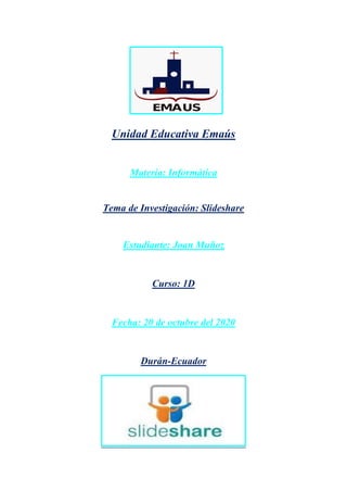 Unidad Educativa Emaús
Materia: Informática
Tema de Investigación: Slideshare
Estudiante: Joan Muñoz
Curso: 1D
Fecha: 20 de octubre del 2020
Durán-Ecuador
 
