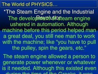 The World of PHYSICS…
*The Steam Engine and the Industrial
RevolutionThe development of steam engine
ushered in automation. Although
machine before this period helped man
a great deal, you still nee man to work
with the machine; like “you have to pull
the pulley, spin the gears, etc.”
The steam engine allowed a person to
generate power whenever or whatever
is it needed. Although this existed even
 