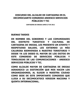 DISCURSO DEL ALCALDE DE CARTAGENA EN EL
 DECIMOCUARTO CONGRESO ANDESCO SERVICIOS
              PÚBLICOS Y TIC
           CARTAGENA DE INDIAS JUNIO 27 DE 2012




BUENAS TARDES

EN NOMBRE DEL GOBIERNO Y LAS COMUNIDADES
DEL  DISTRITO   TURISTICO    Y  CULTURAL   DE
CARTAGENA DE INDIAS, LES PRESENTO UN ATENTO Y
RESPETUOSO SALUDO, LES EXTIENDO LA MÁS
CALUROSA BIENVENIDA A NUESTRO TERRITORIO Y
DESDE YA LES DESEO EL MAYOR DE LOS EXITOS EN
ESTE CONGRESO DE SERVICIOS PÚBLICOS Y
TENOLOGIAS DE LAS COMUNICACIONES - ANDESCO
SERVICIOS PÚBLICOS Y TIC.

COMO ALCALDE MAYOR DE CARTAGENA DE INDIAS
AGRADEZCO LA DISTINCIÓN QUE NOS HACEN LOS
ORGANIZADORES, AL ELEGIR A NUESTRA CIUDAD
COMO SEDE DE ESTE IMPORTANTE CONGRESO QUE
LLEGA A SU DECIMOCATOCE VERSION NACIONA Y
QUINTA INTERNACIONAL.
 