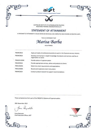 a i
Australian Institute of Superannuation Trustees
AUSTRALIAN INSTITUTE OF SUPERANNUATION TRUSTEES
REGISTERED TRAINING ORGANISATION #21272
STATEMENT OF ATTAINMENT
A STATEMENT OF ATTAINMENT IS ISSUED WHEN AN INDIVIDUAL HAS COMPLETED ONE OR MORE ACCREDITED UNITS
THIS IS A STATEMENT THAT
Marisa (BarSa
HAS ATTAINED
FNSINC401A
FNSINC402A
FNSASICU503A
FNSIAD501A
FNSCUS505A
FNSCUS506A
FNSINC501A
Apply principles of professional practice to work in the financial services industry
Develop and maintain in-depth knowledge of products and services used by an
organisation or sector
Provide advice in Superannuation
Provide appropriate services, advice and products to clients
Determine client requirements and expectations
Record and implement client instructions
Conduct product research to support recommendations
These competencies form part of the FNS50711 Diploma of Superannuation.
28th November 2012
 