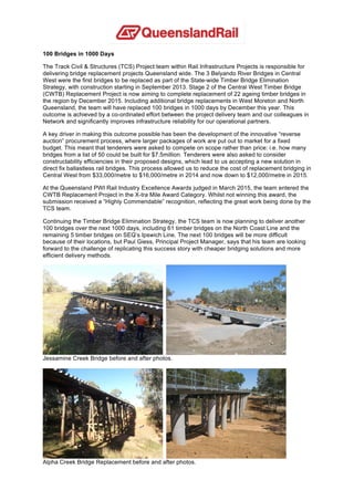 100 Bridges in 1000 Days
The Track Civil & Structures (TCS) Project team within Rail Infrastructure Projects is responsible for
delivering bridge replacement projects Queensland wide. The 3 Belyando River Bridges in Central
West were the first bridges to be replaced as part of the State-wide Timber Bridge Elimination
Strategy, with construction starting in September 2013. Stage 2 of the Central West Timber Bridge
(CWTB) Replacement Project is now aiming to complete replacement of 22 ageing timber bridges in
the region by December 2015. Including additional bridge replacements in West Moreton and North
Queensland, the team will have replaced 100 bridges in 1000 days by December this year. This
outcome is achieved by a co-ordinated effort between the project delivery team and our colleagues in
Network and significantly improves infrastructure reliability for our operational partners.
A key driver in making this outcome possible has been the development of the innovative “reverse
auction” procurement process, where larger packages of work are put out to market for a fixed
budget. This meant that tenderers were asked to compete on scope rather than price: i.e. how many
bridges from a list of 50 could be built for $7.5million. Tenderers were also asked to consider
constructability efficiencies in their proposed designs, which lead to us accepting a new solution in
direct fix ballastless rail bridges. This process allowed us to reduce the cost of replacement bridging in
Central West from $33,000/metre to $16,000/metre in 2014 and now down to $12,000/metre in 2015.
At the Queensland PWI Rail Industry Excellence Awards judged in March 2015, the team entered the
CWTB Replacement Project in the X-tra Mile Award Category. Whilst not winning this award, the
submission received a “Highly Commendable” recognition, reflecting the great work being done by the
TCS team.
Continuing the Timber Bridge Elimination Strategy, the TCS team is now planning to deliver another
100 bridges over the next 1000 days, including 61 timber bridges on the North Coast Line and the
remaining 5 timber bridges on SEQ’s Ipswich Line. The next 100 bridges will be more difficult
because of their locations, but Paul Giess, Principal Project Manager, says that his team are looking
forward to the challenge of replicating this success story with cheaper bridging solutions and more
efficient delivery methods.
Jessamine Creek Bridge before and after photos.
Alpha Creek Bridge Replacement before and after photos.
 