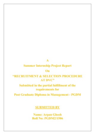A
Summer Internship Project Report
On
“RECRUITMENT & SELECTION PROCEDURE
AT DVC”
Submitted in the partial fulfillment of the
requirements for
Post Graduate Diploma in Management - PGDM
SUBMITTED BY
Name: Arpan Ghosh
Roll No: PGDM2/1506
 