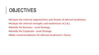 OBJECTIVES
Analyze the external opportunities and threats of Johnson & Johnson.
Analyze the internal strengths and weaknesses of J & J.
Identify the Business- Level Strategy.
Identify the Corporate- Level Strategy.
Make recommendations for Johnson & Johnson’s future.
 