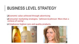 BUSINESS LEVEL STRATEGY
Economic value achieved through advertising
Consumer marketing strategies. “Johnson & Johnson: More than a
century of caring”.
 Emphasize highest care and quality products.
 