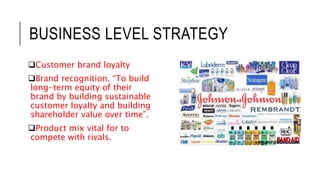 BUSINESS LEVEL STRATEGY
Customer brand loyalty
Brand recognition. “To build
long-term equity of their
brand by building sustainable
customer loyalty and building
shareholder value over time”.
Product mix vital for to
compete with rivals.
 