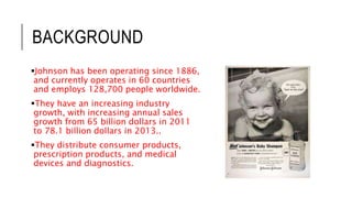 BACKGROUND
Johnson has been operating since 1886,
and currently operates in 60 countries
and employs 128,700 people worldwide.
They have an increasing industry
growth, with increasing annual sales
growth from 65 billion dollars in 2011
to 78.1 billion dollars in 2013..
They distribute consumer products,
prescription products, and medical
devices and diagnostics.
 